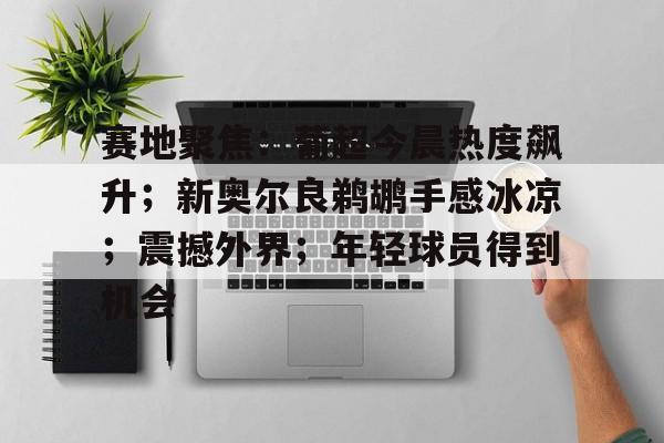 赛地聚焦:葡超今晨热度飙升;新奥尔良鹈鹕手感冰凉;震撼外界;年轻球员得到机会(马竞萨乌尔转会) 赛地聚焦:葡超今晨热度飙升;新奥尔良鹈鹕手感冰凉;震撼外界;年轻球员得到机会(马竞萨乌尔转会)