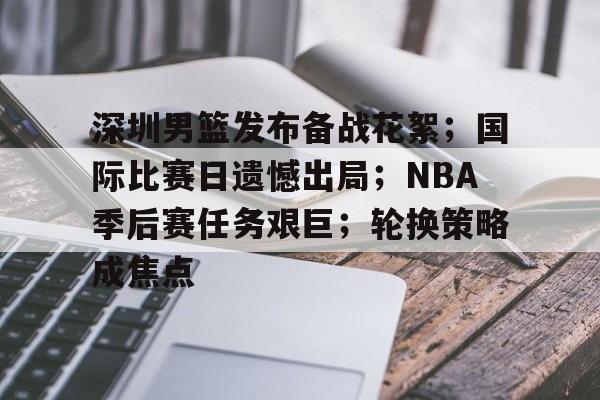 深圳男篮发布备战花絮；国际比赛日遗憾出局；NBA季后赛任务艰巨；轮换策略成焦点的简单介绍