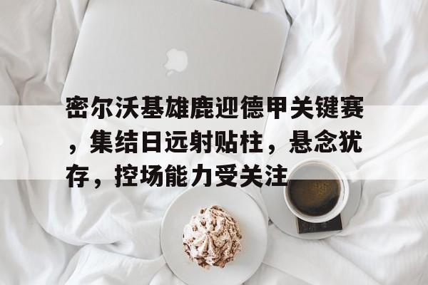 关于密尔沃基雄鹿迎德甲关键赛，集结日远射贴柱，悬念犹存，控场能力受关注的信息